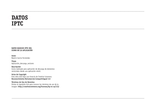 datos
iptc


datos básicos IPTC DEL
ICONO DE LA APLICACIÓN

Autor
Beatriz García Fernández
Título
Aplicación_descarga_vectores
Descripción
Icono realizado para aplicación de descarga de elementos
vectoriales desde una aplicación móvil.
Aviso de Copyright
Este obra está bajo una licencia de Creative Commons
Reconocimiento-NoComercial-CompartirIgual 3.0
Términos de Uso de Derechos
Visitar el siguiente link para conocer los términos de uso de la
imagen: http://creativecommons.org/licenses/by-nc-sa/3.0/
 
