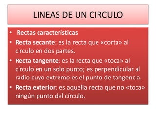LINEAS DE UN CIRCULO
• Rectas características
• Recta secante: es la recta que «corta» al
círculo en dos partes.
• Recta tangente: es la recta que «toca» al
círculo en un solo punto; es perpendicular al
radio cuyo extremo es el punto de tangencia.
• Recta exterior: es aquella recta que no «toca»
ningún punto del círculo.
 