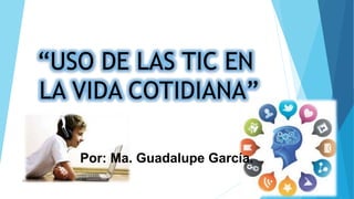“USO DE LAS TIC EN
LA VIDA COTIDIANA”
Por: Ma. Guadalupe García.
MA GPE GARCIA.
 