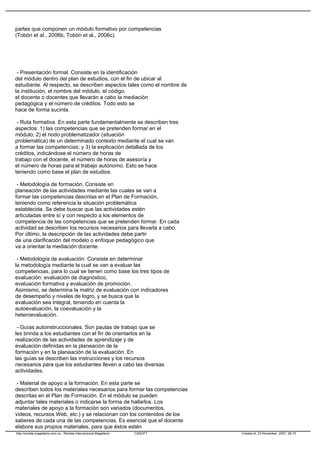 partes que componen un módulo formativo por competencias
(Tobón et al., 2006b, Tobón et al., 2006c).
- Presentación formal. Consiste en la identificación
del módulo dentro del plan de estudios, con el fin de ubicar al
estudiante. Al respecto, se describen aspectos tales como el nombre de
la institución, el nombre del módulo, el código,
el docente o docentes que llevarán a cabo la mediación
pedagógica y el número de créditos. Todo esto se
hace de forma sucinta.
- Ruta formativa. En esta parte fundamentalmente se describen tres
aspectos: 1) las competencias que se pretenden formar en el
módulo; 2) el nodo problematizador (situación
problemática) de un determinado contexto mediante el cual se van
a formar las competencias; y 3) la explicación detallada de los
créditos, indicándose el número de horas de
trabajo con el docente, el número de horas de asesoría y
el número de horas para el trabajo autónomo. Esto se hace
teniendo como base el plan de estudios.
- Metodología de formación. Consiste en
planeación de las actividades mediante las cuales se van a
formar las competencias descritas en el Plan de Formación,
teniendo como referencia la situación problemática
establecida. Se debe buscar que las actividades estén
articuladas entre sí y con respecto a los elementos de
competencia de las competencias que se pretenden formar. En cada
actividad se describen los recursos necesarios para llevarla a cabo.
Por último, la descripción de las actividades debe partir
de una clarificación del modelo o enfoque pedagógico que
va a orientar la mediación docente.
- Metodología de evaluación. Consiste en determinar
la metodología mediante la cual se van a evaluar las
competencias, para lo cual se tienen como base los tres tipos de
evaluación: evaluación de diagnóstico,
evaluación formativa y evaluación de promoción.
Asimismo, se determina la matriz de evaluación con indicadores
de desempeño y niveles de logro, y se busca que la
evaluación sea integral, teniendo en cuenta la
autoevaluación, la coevaluación y la
heteroevaluación.
- Guías autoinstruccionales. Son pautas de trabajo que se
les brinda a los estudiantes con el fin de orientarlos en la
realización de las actividades de aprendizaje y de
evaluación definidas en la planeación de la
formación y en la planeación de la evaluación. En
las guías se describen las instrucciones y los recursos
necesarios para que los estudiantes lleven a cabo las diversas
actividades.
- Material de apoyo a la formación. En esta parte se
describen todos los materiales necesarios para formar las competencias
descritas en el Plan de Formación. En el módulo se pueden
adjuntar tales materiales o indicarse la forma de hallarlos. Los
materiales de apoyo a la formación son variados (documentos,
videos, recursos Web, etc.) y se relacionan con los contenidos de los
saberes de cada una de las competencias. Es esencial que el docente
elabore sus propios materiales, para que éstos estén
http://revista.magisterio.com.co - Revista Internacional Magisterio CASOFT Creado el: 23 November, 2007, 08:15
 