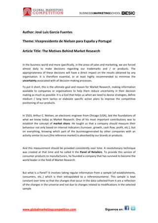 Author: José Luis García Fuentes 
 
Theme: Vicepresidente de Nielsen para España y Portugal 
 
Article Title: The Motives Behind Market Research
 
In the business world and more specifically, in the areas of sales and marketing, we are forced 
almost  daily  to  make  decisions  regarding  our  trademarks  and  /  or  products.  The 
appropriateness  of  these  decisions  will  have  a  direct  impact  on  the  results  obtained  by  any 
organisation.  It  is  therefore  essential,  or  at  least  highly  recommended  to  minimise  the 
uncertainty associated with all decision‐making processes. 

To put it short, this is the ultimate goal and reason for Market Research, making information 
available  to  companies  or  organisations  to  help  them  reduce  uncertainty  in  their  decision 
making as much as possible. It is a tool that helps us when we need to devise strategies, define 
medium  /  long  term  tactics  or  elaboate  specific  action  plans  to  improve  the  competitive 
positioning of our products. 

 

In 1923, Arthur C. Nielsen, an electronic engineer from Chicago (USA), laid the foundations of 
what  we  know  today  as  Market  Research.  One  of  his  most  important  contributions  was  to 
establish  the  concept  of  market  share.  He  taught  us  that  a  company  should  measure  their 
behaviour not only based on internal indicators (turnover, growth, cash flow, profit, etc.), but 
on  everything,  knowing  which  part  of  the  businessgenerated  by  other  companies  with  an 
activity similar to ours (the reference market) is absorbed by our brands or products. 

 

And this measurement should be provided consistently over time. A revolutionary technique 
was  created  at  that  time  and  he  called  it  the  Panel  of  Retailers.  To  provide  this  service  of 
consumer products to manufacturers, he founded a company that has survived to become the 
world leader in the field of Market Research. 

 

But what is a Panel? It involves taking regular information from a sample (of establishments, 
consumers,  etc..)  which  is  then  extrapolated  to  a  referenceuniverse.  This  sample  is  kept 
constant over time so that the changes that occur in the data collected from it are a reflection 
of the changes in the universe and not due to changes related to modifications in the selected 
sample. 

 



www.globalmarketingcompetition.com                                             Síguenos en:
 