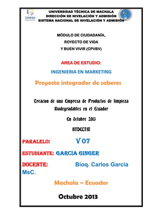 UNIVERSIDAD TÉCNICA DE MACHALA
DIRECCIÓN DE NIVELACIÓN Y ADMISIÓN
SISTEMA NACIONAL DE NIVELACIÓN Y ADMISIÓN

MÓDULO DE CIUDADANÍA,
ROYECTO DE VIDA
Y BUEN VIVIR (CPVBV)

AREA DE ESTUDIO:

INGENIERIA EN MARKETING

Proyecto integrador de saberes
Creacion de una Empresa de Productos de limpieza
Biodegradables en el Ecuador
En Octubre 2013
BIDELIM

Paralelo:

v 07

Estudiante: Garcia ginger

Docente:
MsC.

Bioq. Carlos Garcia

Machala – Ecuador

Octubre 2013

 