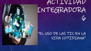 ACTIVIDAD
INTEGRADORA
6
“EL USO DE LAS TIC EN LA
VIDA COTIDIANA”
 