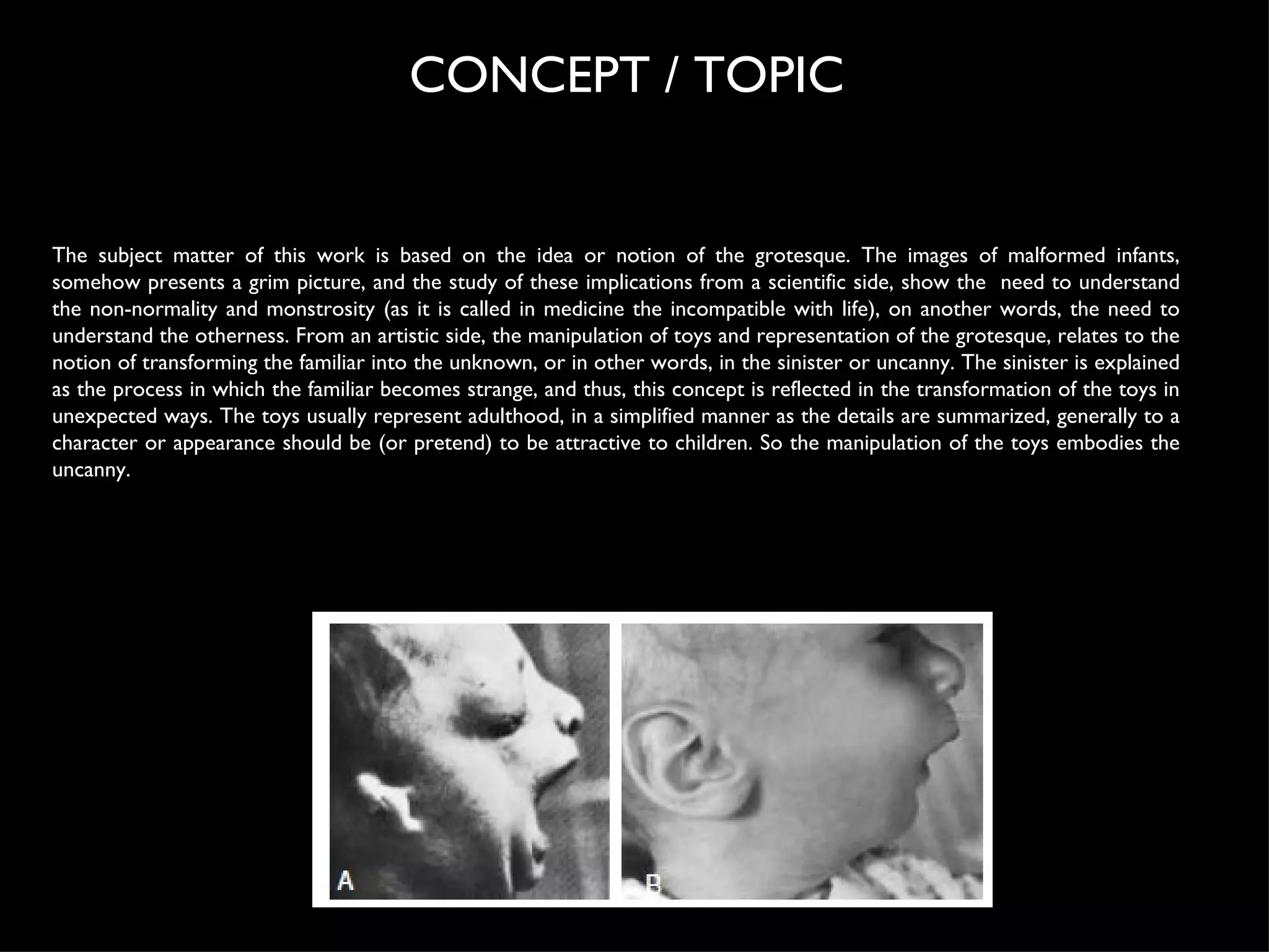 The subject matter of this work is based on the idea or notion of the grotesque. The images of malformed infants, somehow presents a grim picture, and the study of these implications from a scientific side, show the  need to understand the non-normality and monstrosity (as it is called in medicine the incompatible with life), on another words, the need to understand the otherness. From an artistic side, the manipulation of toys and representation of the grotesque, relates to the notion of transforming the familiar into the unknown, or in other words, in the sinister or uncanny. The sinister is explained as the process in which the familiar becomes strange, and thus, this concept is reflected in the transformation of the toys in unexpected ways. The toys usually represent adulthood, in a simplified manner as the details are summarized, generally to a character or appearance should be (or pretend) to be attractive to children. So the manipulation of the toys embodies the uncanny. CONCEPT / TOPIC  