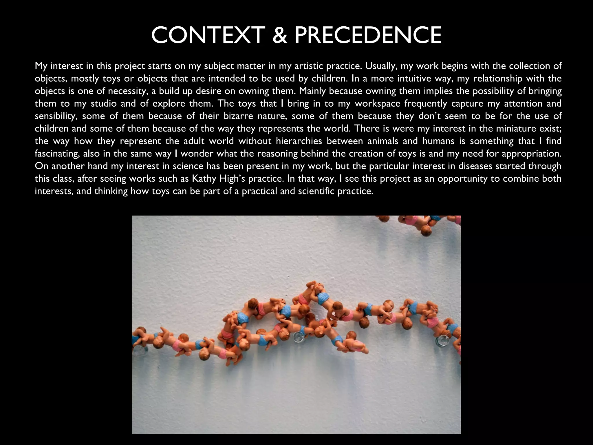 My interest in this project starts on my subject matter in my artistic practice. Usually, my work begins with the collection of objects, mostly toys or objects that are intended to be used by children. In a more intuitive way, my relationship with the objects is one of necessity, a build up desire on owning them. Mainly because owning them implies the possibility of bringing them to my studio and of explore them. The toys that I bring in to my workspace frequently capture my attention and sensibility, some of them because of their bizarre nature, some of them because they don’t seem to be for the use of children and some of them because of the way they represents the world. There is were my interest in the miniature exist; the way how they represent the adult world without hierarchies between animals and humans is something that I find fascinating, also in the same way I wonder what the reasoning behind the creation of toys is and my need for appropriation. On another hand my interest in science has been present in my work, but the particular interest in diseases started through this class, after seeing works such as Kathy High’s practice. In that way, I see this project as an opportunity to combine both interests, and thinking how toys can be part of a practical and scientific practice. CONTEXT & PRECEDENCE 