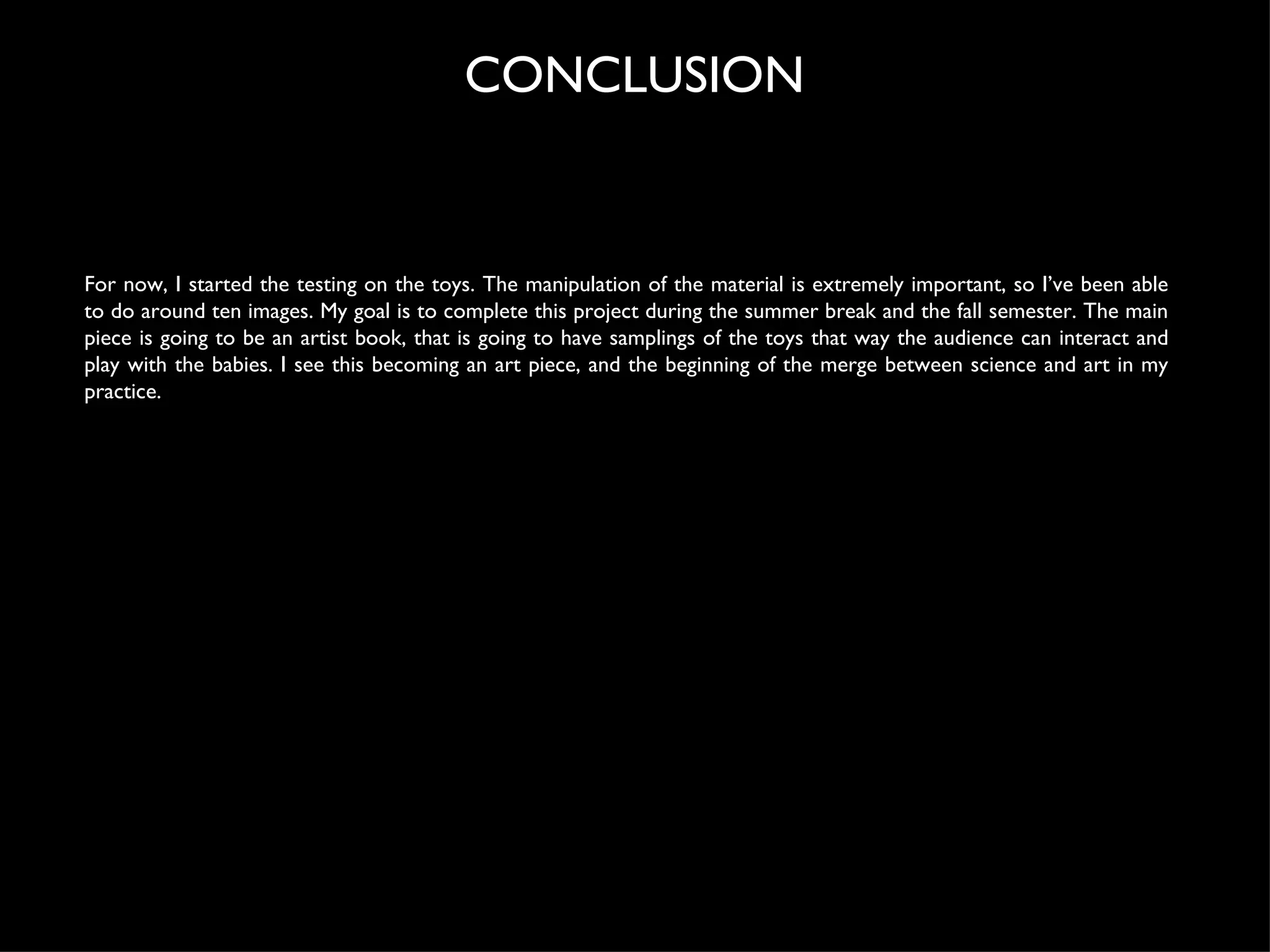 For now, I started the testing on the toys. The manipulation of the material is extremely important, so I’ve been able to do around ten images. My goal is to complete this project during the summer break and the fall semester. The main piece is going to be an artist book, that is going to have samplings of the toys that way the audience can interact and play with the babies. I see this becoming an art piece, and the beginning of the merge between science and art in my practice. CONCLUSION 
