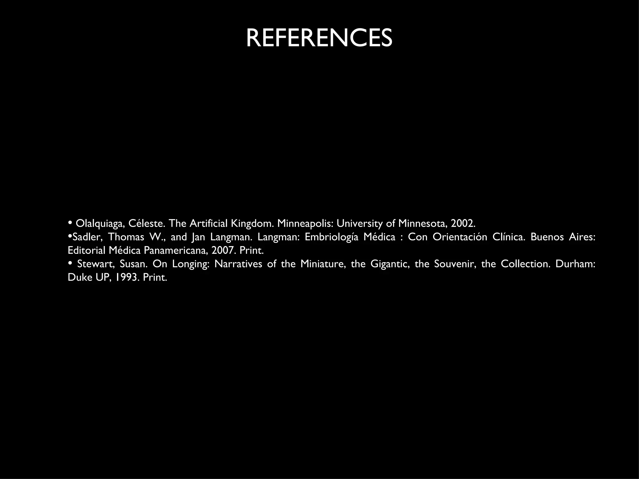 Olalquiaga, Céleste. The Artificial Kingdom. Minneapolis: University of Minnesota, 2002.  Sadler, Thomas W., and Jan Langman. Langman: Embriología Médica : Con Orientación Clínica. Buenos Aires: Editorial Médica Panamericana, 2007. Print.   S tewart, Susan. On Longing: Narratives of the Miniature, the Gigantic, the Souvenir, the Collection. Durham: Duke UP, 1993. Print. REFERENCES 