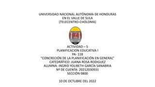UNIVERSIDAD NACIONAL AUTÓNOMA DE HONDURAS
EN EL VALLE DE SULA
(TELECENTRO-CHOLOMA)
ACTIVIDAD – 5
PLANIFICACION EDUCATIVA I
PA- 118
“CONCRECIÓN DE LA PLANIFICACIÓN EN GENERAL”
CATEDRÁTICO: JUANA ROSA RODIGUEZ
ALUMNA: INGRID YOLIBETH GARCÍA SANABRIA
Nº DE CUENTA: 20212030931
SECCIÓN 0800
10 DE OCTUBRE DEL 2022
 