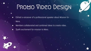 Promo Video Design
● Edited a voiceover of a professional speaker about Mission to
Mars.
● Members collaborated and combined ideas to create video.
● Spark excitement for mission to Mars.
 
