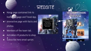 WEBSITE
● Home page contained link to
Instagram page and Travel App.
● Interactive page with facts and
photos.
● Members of the team tab.
● AstroMars VI products to shop.
● Subscribe here email option.
 