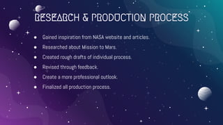 RESEARCH & PRODUCTION PROCESS
● Gained inspiration from NASA website and articles.
● Researched about Mission to Mars.
● Created rough drafts of individual process.
● Revised through feedback.
● Create a more professional outlook.
● Finalized all production process.
 