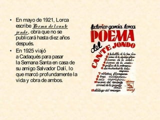 • En mayo de 1921, Lorca
escribe Po e ma de l cante
jo ndo , obra que no se
publicará hasta diez años
después.
• En 1925 viajó
a Cadaqués para pasar
la Semana Santa en casa de
su amigo Salvador Dalí, lo
que marcó profundamente la
vida y obra de ambos.

 