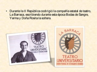 • Durante la II República codirigió la compañía estatal de teatro,
La Barraca, escribiendo durante esta época Bodas de Sangre,
Yerma y Doña Rosita la soltera.

 
