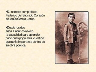 •Su nombre completo es
Federico del Sagrado Corazón
de Jesús García Lorca.
•Desde los dos
años, Federico reveló
la capacidad para aprender
canciones populares, cuestión
que sería importante dentro de
su obra poética.

 