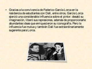 • Gracias a la convivencia de Federico García Lorca en la
residencia de estudiantes con Dalí, entre otros, García Lorca
ejerció una considerable influencia sobre el pintor: desató su
imaginación, liberó sus represiones, además de proporcionarle
abundantes ideas que enriquecieron su iconografía. Pero la
influencia fue mutua y también Dalí fue extraordinariamente
sugerente para Lorca.

 