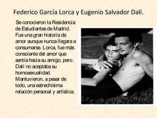 Federico García Lorca y Eugenio Salvador Dalí.
Se conocieron la Residencia
de Estudiantes de Madrid.
Fue una gran historia de
amor aunque nunca llegara a
consumarse. Lorca, fue más
consciente del amor que
sentía hacia su amigo, pero
Dalí no aceptaba su
homosexualidad.
Mantuvieron, a pesar de
todo, una estrechísima
relación personal y artística.

 
