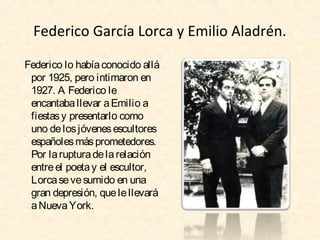 Federico García Lorca y Emilio Aladrén.
Federico lo había conocido allá
por 1925, pero intimaron en
1927. A Federico le
encantaba llevar a Emilio a
fiestas y presentarlo como
uno de los jóvenes escultores
españoles más prometedores.
Por la ruptura de la relación
entre el poeta y el escultor,
Lorca se ve sumido en una
gran depresión, que le llevará
a Nueva York.

 