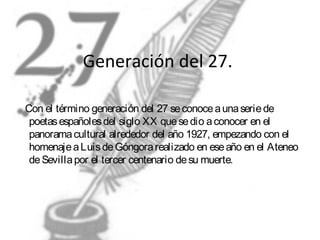 Generación del 27.
Con el término generación del 27 se conoce a una serie de
poetas españoles del siglo XX que se dio a conocer en el
panorama cultural alrededor del año 1927, empezando con el
homenaje a Luis de Góngora realizado en ese año en el Ateneo
de Sevilla por el tercer centenario de su muerte.

 