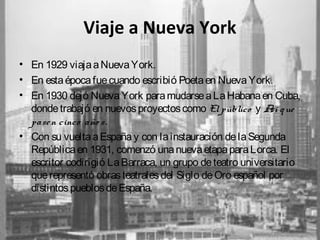 Viaje a Nueva York
• En 1929 viaja a Nueva York.
• En esta época fue cuando escribió Poeta en Nueva York.
• En 1930 dejó Nueva York para mudarse a La Habana en Cuba,
donde trabajó en nuevos proyectos como El público y A q ue
sí
pase n cinco año s.
• Con su vuelta a España y con la instauración de la Segunda
República en 1931, comenzó una nueva etapa para Lorca. El
escritor codirigió La Barraca, un grupo de teatro universitario
que representó obras teatrales del Siglo de Oro español por
distintos pueblos de España.

 