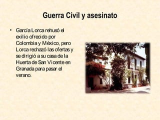 Guerra Civil y asesinato
• García Lorca rehusó el
exilio ofrecido por
Colombia y México, pero
Lorca rechazó las ofertas y
se dirigió a su casa de la
Huerta de San Vicente en
Granada para pasar el
verano.

 