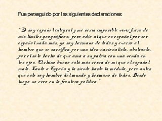 Fue perseguido por las siguientes declaraciones:
“ Yo so y e spaño l inte g ral y me se ría impo sible vivir fue ra de
mis límite s g e o g ráfico s; pe ro o dio al q ue e s e spaño l po r se r
e spaño l nada más, yo so y he rmano de to do s y e xe cro al
ho mbre q ue se sacrifica po r una ide a nacio nalista, abstracta,
po r e l só lo he cho de q ue ama a su patria co n una ve nda e n
lo s o jo s. El chino bue no e stá más ce rca de mí q ue e l e spaño l
malo . Canto a España y la sie nto hasta la mé dula, pe ro ante s
q ue e sto so y ho mbre de l mundo y he rmano de to do s. De sde
lue g o no cre o e n la fro nte ra po lítica. ”

 