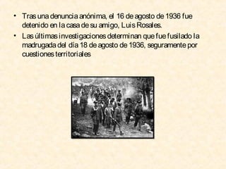• Tras una denuncia anónima, el 16 de agosto de 1936 fue
detenido en la casa de su amigo, Luis Rosales.
• Las últimas investigaciones determinan que fue fusilado la
madrugada del día 18 de agosto de 1936, seguramente por
cuestiones territoriales

 