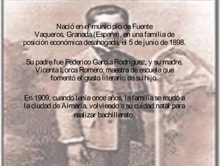 Nació en el municipio de Fuente
Vaqueros, Granada (España), en una familia de
posición económica desahogada, el 5 de junio de 1898.
Su padre fue Federico García Rodríguez, y su madre,
Vicenta Lorca Romero, maestra de escuela que
fomentó el gusto literario de su hijo.
En 1909, cuando tenía once años, la familia se mudó a
la ciudad de Almería, volviendo a su cuidad natal para
realizar bachillerato.

 