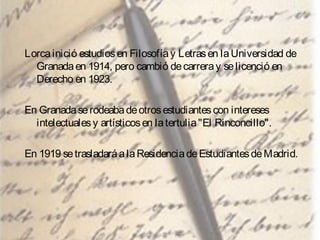 Lorca inició estudios en Filosofía y Letras en la Universidad de
Granada en 1914, pero cambió de carrera y se licenció en
Derecho en 1923.
En Granada se rodeaba de otros estudiantes con intereses
intelectuales y artísticos en la tertulia "El Rinconcillo".
En 1919 se trasladará a la Residencia de Estudiantes de Madrid.

 