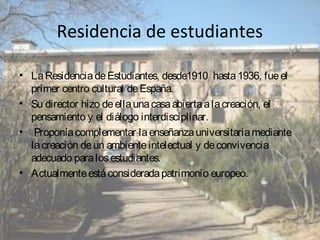Residencia de estudiantes
• La Residencia de Estudiantes, desde1910 hasta 1936, fue el
primer centro cultural de España.
• Su director hizo de ella una casa abierta a la creación, el
pensamiento y el diálogo interdisciplinar.
• Proponía complementar la enseñanza universitaria mediante
la creación de un ambiente intelectual y de convivencia
adecuado para los estudiantes.
• Actualmente está considerada patrimonio europeo.

 