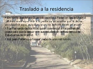 Traslado a la residencia
• En 1919, José Mora Guarnido escribe a Federico desde Madrid:
" De bías ve nir aq uí; dile a tu padre e n mi no mbre q ue te haría,
mandándo te aq uí, más favo r q ue co n habe rte traído al mundo " .
• Fue Fernando de los Ríos quien convenció a los padres del
poeta para que le seguir con sus estudios en la Residencia de
Estudiantes de Madrid.
• Así pasó Federico a formar parte de una institución.

 