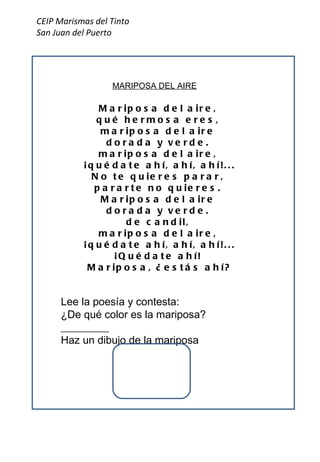 CEIP Marismas del Tinto San Juan del Puerto Mariposa del aire,  qué hermosa eres,  mariposa del aire  dorada y verde.  mariposa del aire,  ¡quédate ahí, ahí, ahí!...  No te quieres parar,  pararte no quieres.  Mariposa del aire  dorada y verde.  de candil,  mariposa del aire,  ¡quédate ahí, ahí, ahí!...  ¡Quédate ahí!  Mariposa, ¿estás ahí? MARIPOSA DEL AIRE Lee la poesía y contesta: ¿De qué color es la mariposa?_________ Haz un dibujo de la mariposa 