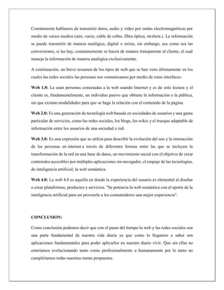 Comúnmente hablamos de transmitir datos, audio y vídeo por ondas electromagnéticas por
medio de varios medios (aire, vacío, cable de cobre, fibra óptica, etcétera.). La información
se puede transmitir de manera analógica, digital o mixta, sin embargo, sea como sea las
conversiones, si las hay, constantemente se hacen de manera transparente al cliente, el cual
maneja la información de manera analógica exclusivamente.
A continuación, un breve resumen de los tipos de web que se han visto últimamente en los
cuales las redes sociales las personas nos comunicamos por medio de estas interfaces:
Web 1.0: La usan personas conectadas a la web usando Internet y es de solo lectura y el
cliente es, fundamentalmente, un individuo pasivo que obtiene la información o la pública,
sin que existan modalidades para que se haga la relación con el contenido de la página.
Web 2.0: Es una generación de tecnología web basada en sociedades de usuarios y una gama
particular de servicios, como las redes sociales, los blogs, los wikis y el trueque adaptable de
información entre los usuarios de una sociedad o red.
Web 3.0: Es una expresión que se utiliza para describir la evolución del uso y la interacción
de las personas en internet a través de diferentes formas entre las que se incluyen la
transformación de la red en una base de datos, un movimiento social con el objetivo de crear
contenidos accesibles por múltiples aplicaciones sin navegador, el empuje de las tecnologías,
de inteligencia artificial, la web semántica.
Web 4.0: La web 4.0 es aquella en donde la experiencia del usuario es elemental al diseñar
o crear plataformas, productos y servicios. "Se potencia la web semántica con el aporte de la
inteligencia artificial para así proveerle a los consumidores una mejor experiencia".
CONCLUSION:
Como conclusión podemos decir que con el pasar del tiempo la web y las redes sociales son
una parte fundamental de nuestra vida diaria ya que como lo llegamos a saber son
aplicaciones fundamentales para poder aplicarlos en nuestro diario vivir. Que sin ellas no
estaríamos evolucionando tanto como profesionalmente u humanamente por lo tanto no
cumpliríamos todas nuestras metas propuestas.
 