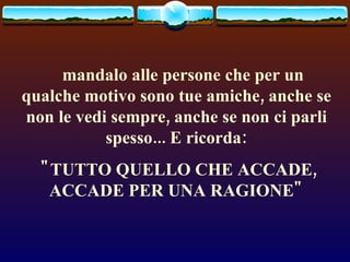     mandalo alle persone che per un qualche motivo sono tue amiche, anche se non le vedi sempre, anche se non ci parli spesso... E ricorda: "TUTTO QUELLO CHE ACCADE, ACCADE PER UNA RAGIONE" 