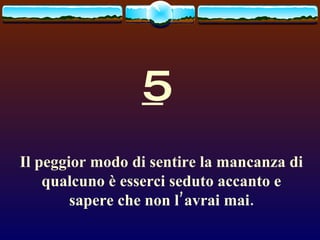 5 Il peggior modo di sentire la mancanza di qualcuno è esserci seduto accanto e sapere che non l’avrai mai. 