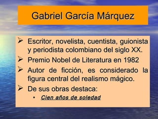 Gabriel García Márquez

 Escritor, novelista, cuentista, guionista
  y periodista colombiano del siglo XX.
 Premio Nobel de Literatura en 1982
 Autor de ficción, es considerado la
  figura central del realismo mágico.
 De sus obras destaca:
     • Cien años de soledad
 