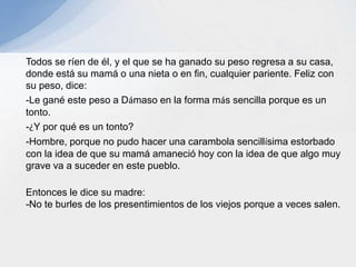 Todos se ríen de él, y el que se ha ganado su peso regresa a su casa,
donde está su mamá o una nieta o en fin, cualquier pariente. Feliz con
su peso, dice:
-Le gané este peso a Dámaso en la forma más sencilla porque es un
tonto.
-¿Y por qué es un tonto?
-Hombre, porque no pudo hacer una carambola sencillísima estorbado
con la idea de que su mamá amaneció hoy con la idea de que algo muy
grave va a suceder en este pueblo.
Entonces le dice su madre:
-No te burles de los presentimientos de los viejos porque a veces salen.
 