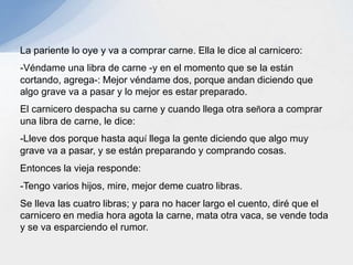 La pariente lo oye y va a comprar carne. Ella le dice al carnicero:
-Véndame una libra de carne -y en el momento que se la están
cortando, agrega-: Mejor véndame dos, porque andan diciendo que
algo grave va a pasar y lo mejor es estar preparado.
El carnicero despacha su carne y cuando llega otra señora a comprar
una libra de carne, le dice:
-Lleve dos porque hasta aquí llega la gente diciendo que algo muy
grave va a pasar, y se están preparando y comprando cosas.
Entonces la vieja responde:
-Tengo varios hijos, mire, mejor deme cuatro libras.
Se lleva las cuatro libras; y para no hacer largo el cuento, diré que el
carnicero en media hora agota la carne, mata otra vaca, se vende toda
y se va esparciendo el rumor.
 
