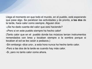 Llega el momento en que todo el mundo, en el pueblo, está esperando
que pase algo. Se paralizan las actividades y de pronto, a las dos de
la tarde, hace calor como siempre. Alguien dice:
-¿Se ha dado cuenta del calor que está haciendo?
-¡Pero si en este pueblo siempre ha hecho calor!
(Tanto calor que en el pueblo donde los músicos tenían instrumentos
remendados con brea y tocaban siempre a la sombra porque si
tocaban al sol se les caían a pedazos.)
-Sin embargo -dice uno-, a esta hora nunca ha hecho tanto calor.
-Pero a las dos de la tarde es cuando hay más calor.
-Sí, pero no tanto calor como ahora.
 