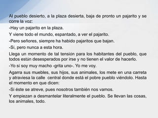 Al pueblo desierto, a la plaza desierta, baja de pronto un pajarito y se
corre la voz:
-Hay un pajarito en la plaza.
Y viene todo el mundo, espantado, a ver el pajarito.
-Pero señores, siempre ha habido pajaritos que bajan.
-Sí, pero nunca a esta hora.
Llega un momento de tal tensión para los habitantes del pueblo, que
todos están desesperados por irse y no tienen el valor de hacerlo.
-Yo sí soy muy macho -grita uno-. Yo me voy.
Agarra sus muebles, sus hijos, sus animales, los mete en una carreta
y atraviesa la calle central donde está el pobre pueblo viéndolo. Hasta
el momento en que dicen:
-Si éste se atreve, pues nosotros también nos vamos.
Y empiezan a desmantelar literalmente el pueblo. Se llevan las cosas,
los animales, todo.
 