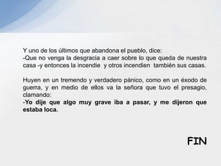 Y uno de los últimos que abandona el pueblo, dice:
-Que no venga la desgracia a caer sobre lo que queda de nuestra
casa -y entonces la incendie y otros incendien también sus casas.
Huyen en un tremendo y verdadero pánico, como en un éxodo de
guerra, y en medio de ellos va la señora que tuvo el presagio,
clamando:
-Yo dije que algo muy grave iba a pasar, y me dijeron que
estaba loca.
FIN
 