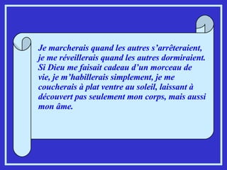 Je marcherais quand les autres s’arrêteraient, je me réveillerais quand les autres dormiraient. Si Dieu me faisait cadeau d’un morceau de vie, je m’habillerais simplement, je me coucherais à plat ventre au soleil, laissant à découvert pas seulement mon corps, mais aussi mon âme.   