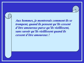 Aux hommes, je montrerais comment ils se trompent, quand ils pensent qu’ils cessent d’être amoureux parce qu’ils vieillissent, sans savoir qu’ils vieillissent quand ils cessent d’être amoureux !  