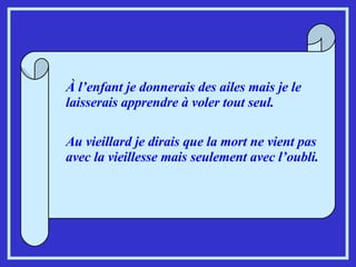 À l’enfant je donnerais des ailes mais je le laisserais apprendre à voler tout seul. Au vieillard je dirais que la mort ne vient pas avec la vieillesse mais seulement avec l’oubli.   