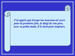 J’ai appris que lorsqu’un nouveau-né serre pour la première fois, le doigt de son père, avec sa petite main, il le tient pour toujours. 
