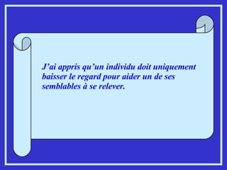 J’ai appris qu’un individu doit uniquement baisser le regard pour aider un de ses semblables à se relever. 