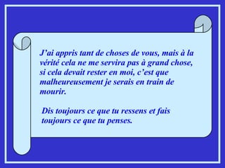 J’ai appris tant de choses de vous, mais à la vérité cela ne me servira pas à grand chose, si cela devait rester en moi, c’est que malheureusement je serais en train de mourir. Dis toujours ce que tu ressens et fais toujours ce que tu penses. 