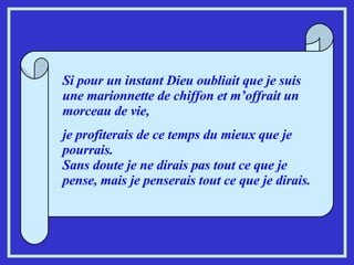 Si pour un instant Dieu oubliait que je suis une marionnette de chiffon et m’offrait un morceau de vie,  je profiterais de ce temps du mieux que je pourrais. Sans doute je ne dirais pas tout ce que je pense, mais je penserais tout ce que je dirais. 