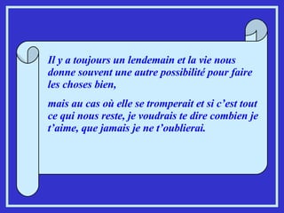 Il y a toujours un lendemain et la vie nous donne souvent une autre possibilité pour faire les choses bien,  mais au cas où elle se tromperait et si c’est tout ce qui nous reste, je voudrais te dire combien je t’aime, que jamais je ne t’oublierai. 