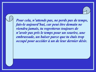 Pour cela, n’attends pas, ne perds pas de temps, fais-le aujourd’hui, car peut être demain ne viendra jamais, tu regretteras toujours de n’avoir pas pris le temps pour un sourire, une embrassade, un baiser parce que tu étais trop occupé pour accéder à un de leur dernier désir. 
