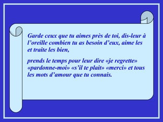 Garde ceux que tu aimes près de toi, dis-leur à l’oreille combien tu as besoin d’eux, aime les et traite les bien,  prends le temps pour leur dire «je regrette» «pardonne-moi» «s’il te plait» «merci» et tous les mots d’amour que tu connais. 